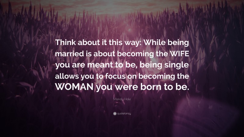 Mandy Hale Quote: “Think about it this way: While being married is about becoming the WIFE you are meant to be, being single allows you to focus on becoming the WOMAN you were born to be.”