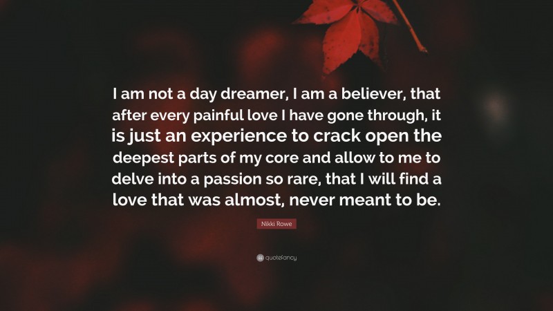 Nikki Rowe Quote: “I am not a day dreamer, I am a believer, that after every painful love I have gone through, it is just an experience to crack open the deepest parts of my core and allow to me to delve into a passion so rare, that I will find a love that was almost, never meant to be.”