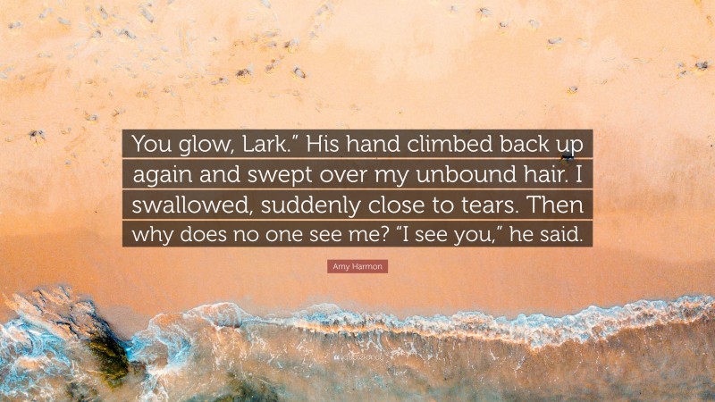 Amy Harmon Quote: “You glow, Lark.” His hand climbed back up again and swept over my unbound hair. I swallowed, suddenly close to tears. Then why does no one see me? “I see you,” he said.”