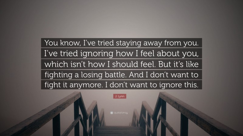 J. Lynn Quote: “You know, I’ve tried staying away from you. I’ve tried ignoring how I feel about you, which isn’t how I should feel. But it’s like fighting a losing battle. And I don’t want to fight it anymore. I don’t want to ignore this.”