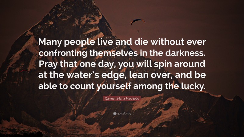 Carmen Maria Machado Quote: “Many people live and die without ever confronting themselves in the darkness. Pray that one day, you will spin around at the water’s edge, lean over, and be able to count yourself among the lucky.”