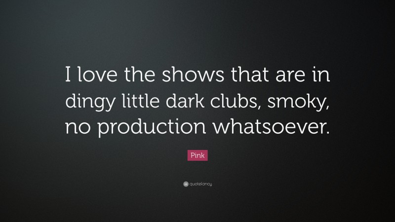 Pink Quote: “I love the shows that are in dingy little dark clubs, smoky, no production whatsoever.”