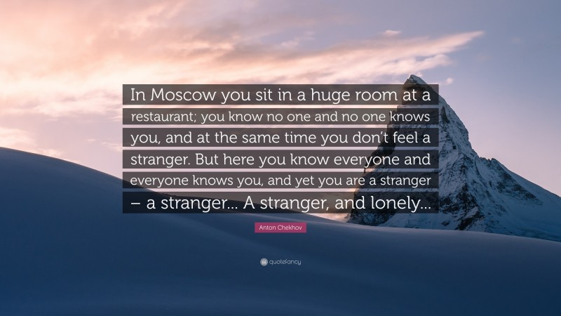 Anton Chekhov Quote: “In Moscow you sit in a huge room at a restaurant; you know no one and no one knows you, and at the same time you don’t feel a stranger. But here you know everyone and everyone knows you, and yet you are a stranger – a stranger... A stranger, and lonely...”
