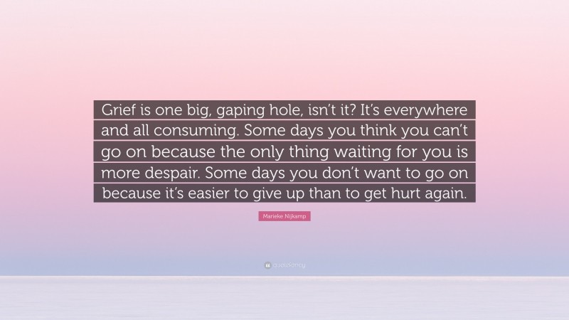 Marieke Nijkamp Quote: “Grief is one big, gaping hole, isn’t it? It’s everywhere and all consuming. Some days you think you can’t go on because the only thing waiting for you is more despair. Some days you don’t want to go on because it’s easier to give up than to get hurt again.”