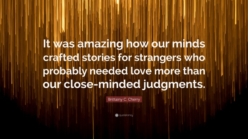 Brittainy C. Cherry Quote: “It was amazing how our minds crafted stories for strangers who probably needed love more than our close-minded judgments.”