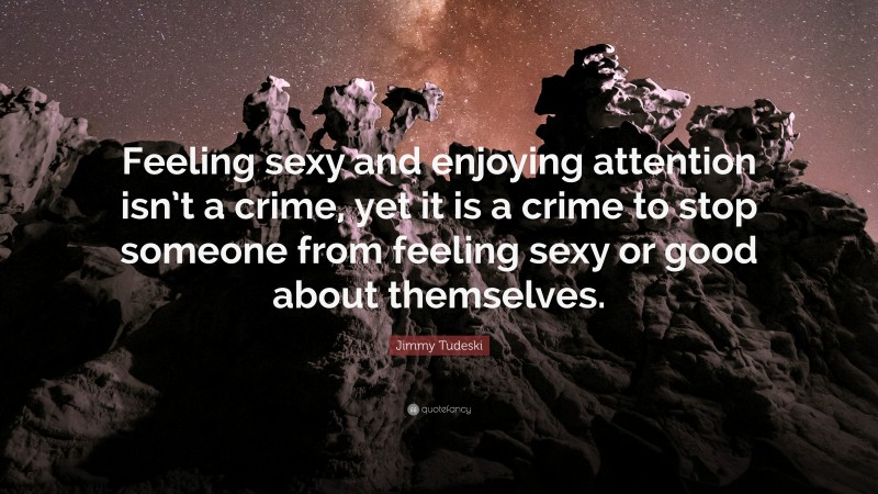 Jimmy Tudeski Quote: “Feeling sexy and enjoying attention isn’t a crime, yet it is a crime to stop someone from feeling sexy or good about themselves.”