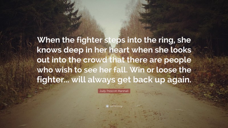 Judy Prescott Marshall Quote: “When the fighter steps into the ring, she knows deep in her heart when she looks out into the crowd that there are people who wish to see her fall. Win or loose the fighter... will always get back up again.”