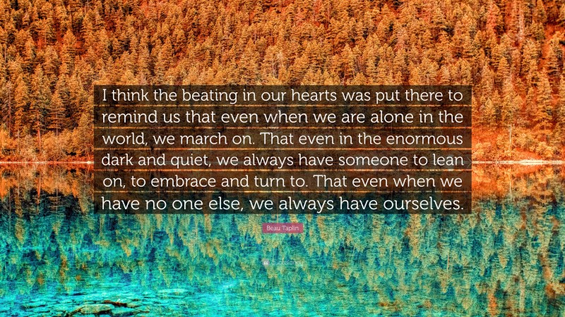 Beau Taplin Quote: “I think the beating in our hearts was put there to remind us that even when we are alone in the world, we march on. That even in the enormous dark and quiet, we always have someone to lean on, to embrace and turn to. That even when we have no one else, we always have ourselves.”