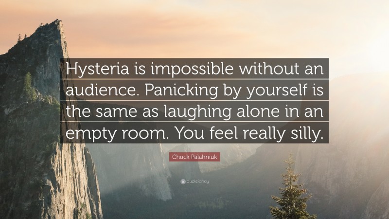 Chuck Palahniuk Quote: “Hysteria is impossible without an audience. Panicking by yourself is the same as laughing alone in an empty room. You feel really silly.”