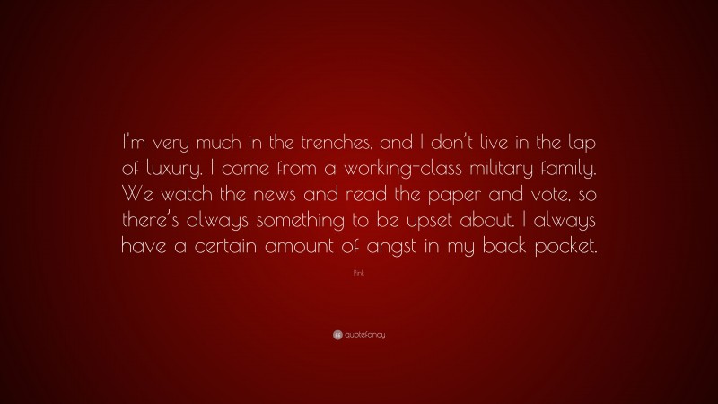 Pink Quote: “I’m very much in the trenches, and I don’t live in the lap of luxury. I come from a working-class military family. We watch the news and read the paper and vote, so there’s always something to be upset about. I always have a certain amount of angst in my back pocket.”