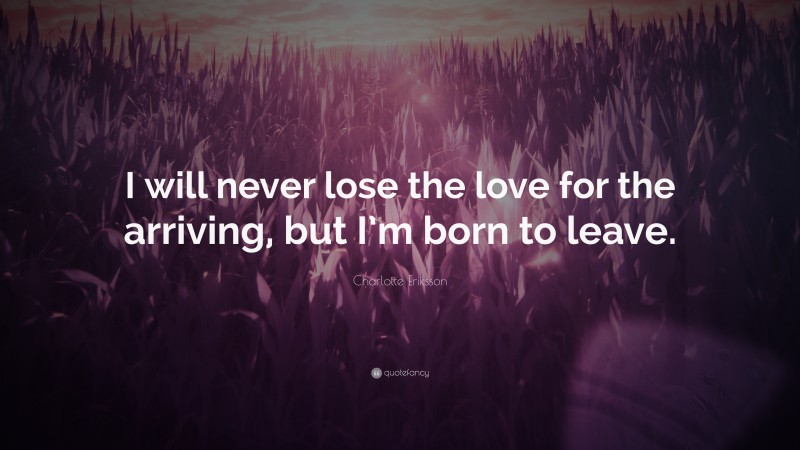Charlotte Eriksson Quote: “I will never lose the love for the arriving, but I’m born to leave.”