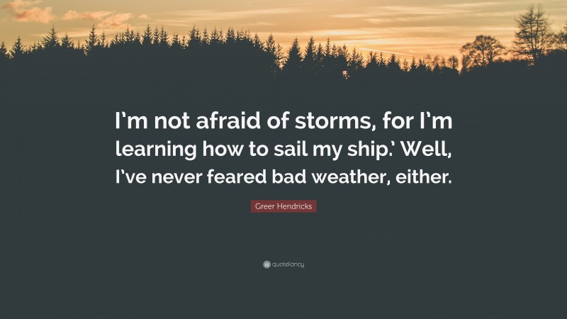 Greer Hendricks Quote: “I’m not afraid of storms, for I’m learning how to sail my ship.’ Well, I’ve never feared bad weather, either.”