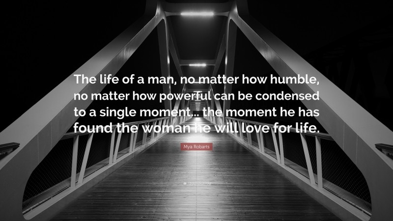 Mya Robarts Quote: “The life of a man, no matter how humble, no matter how powerful can be condensed to a single moment... the moment he has found the woman he will love for life.”