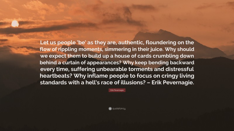 Erik Pevernagie Quote: “Let us people ‘be’ as they are, authentic, floundering on the flow of rippling moments, simmering in their juice. Why should we expect them to build up a house of cards crumbling down behind a curtain of appearances? Why keep bending backward every time, suffering unbearable torments and distressful heartbeats? Why inflame people to focus on cringy living standards with a hell’s race of illusions? – Erik Pevernagie.”