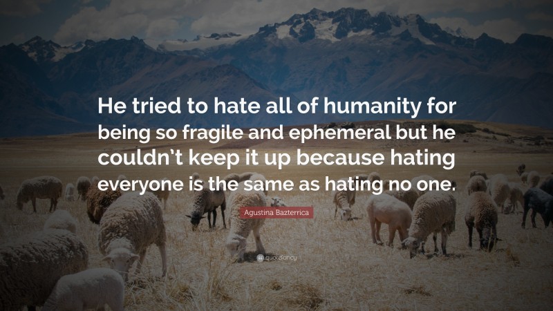Agustina Bazterrica Quote: “He tried to hate all of humanity for being so fragile and ephemeral but he couldn’t keep it up because hating everyone is the same as hating no one.”