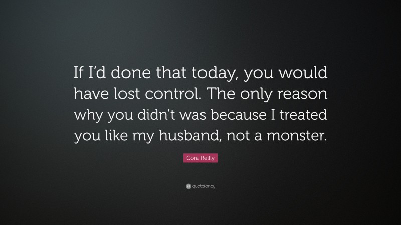 Cora Reilly Quote: “If I’d done that today, you would have lost control. The only reason why you didn’t was because I treated you like my husband, not a monster.”