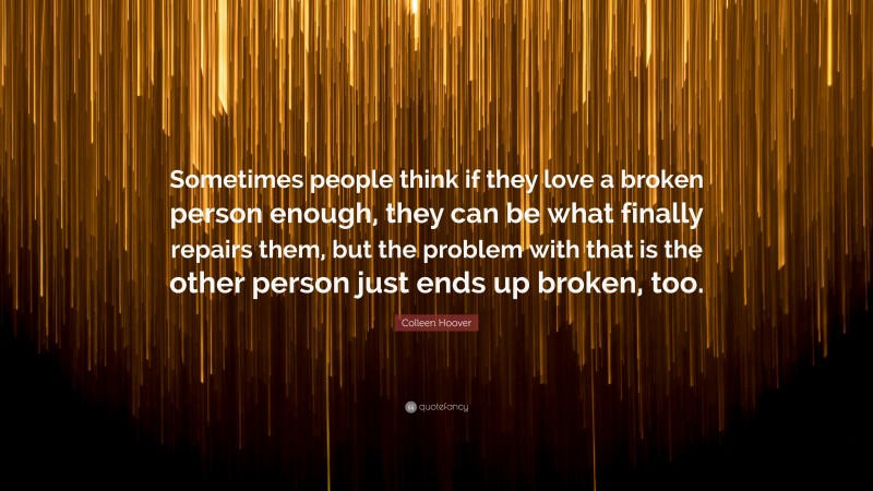 Colleen Hoover Quote: “Sometimes people think if they love a broken person enough, they can be what finally repairs them, but the problem with that is the other person just ends up broken, too.”