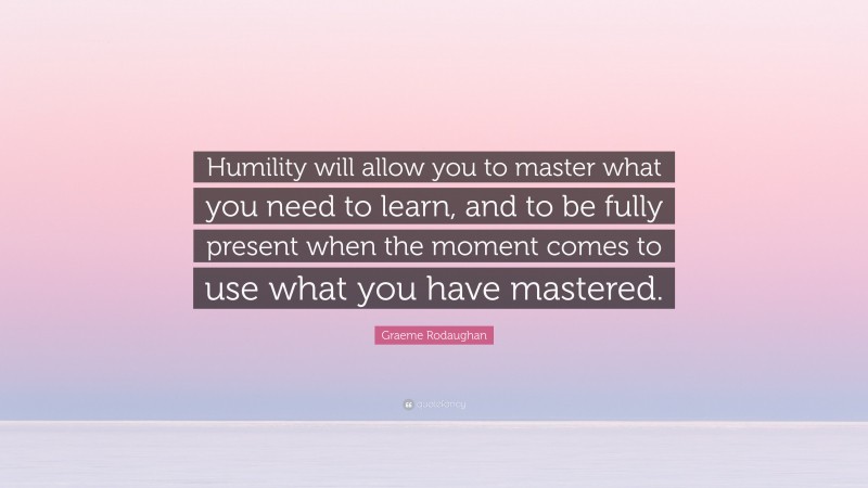 Graeme Rodaughan Quote: “Humility will allow you to master what you need to learn, and to be fully present when the moment comes to use what you have mastered.”