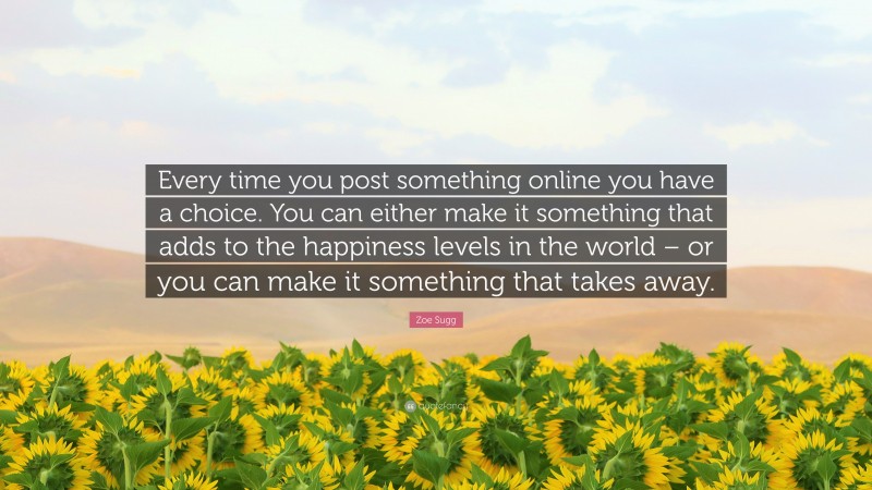 Zoe Sugg Quote: “Every time you post something online you have a choice. You can either make it something that adds to the happiness levels in the world – or you can make it something that takes away.”