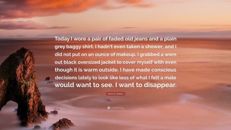 Sierra D. Waters Quote: “Today I wore a pair of faded old jeans and a plain grey baggy shirt. I hadn’t even taken a shower, and I did not put on an ounce of makeup. I grabbed a worn out black oversized jacket to cover myself with even though it is warm outside. I have made conscious decisions lately to look like less of what I felt a male would want to see. I want to disappear.”