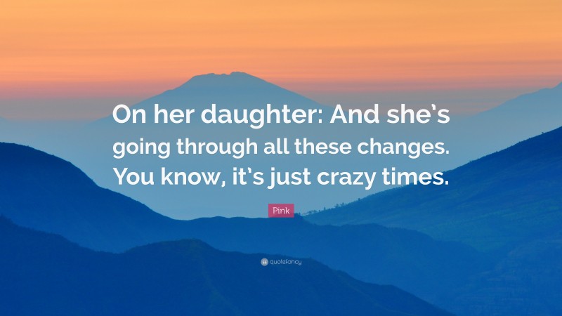 Pink Quote: “On her daughter: And she’s going through all these changes. You know, it’s just crazy times.”