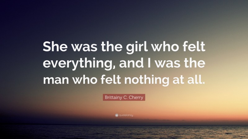 Brittainy C. Cherry Quote: “She was the girl who felt everything, and I was the man who felt nothing at all.”