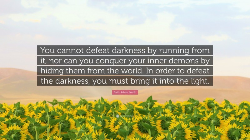 Seth Adam Smith Quote: “You cannot defeat darkness by running from it, nor can you conquer your inner demons by hiding them from the world. In order to defeat the darkness, you must bring it into the light.”