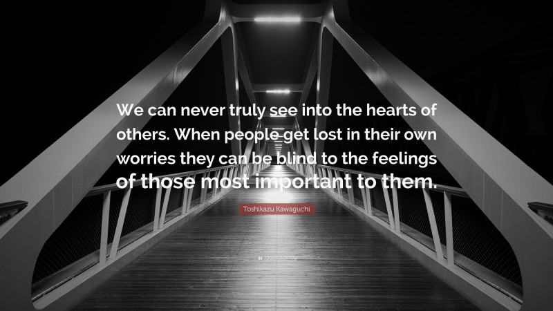 Toshikazu Kawaguchi Quote: “We can never truly see into the hearts of others. When people get lost in their own worries they can be blind to the feelings of those most important to them.”