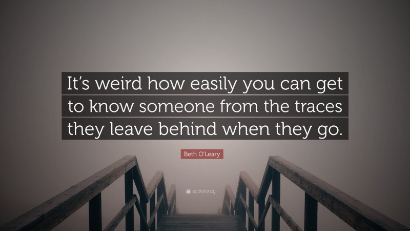 Beth O'Leary Quote: “It’s weird how easily you can get to know someone from the traces they leave behind when they go.”