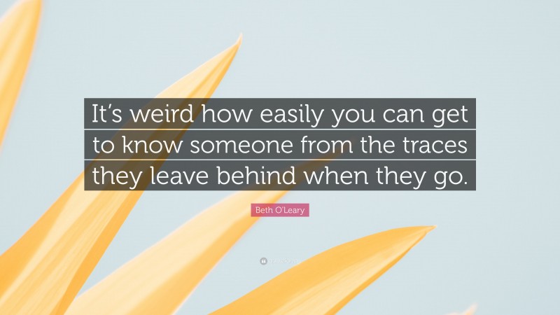 Beth O'Leary Quote: “It’s weird how easily you can get to know someone from the traces they leave behind when they go.”