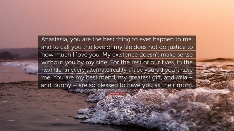 Hannah Grace Quote: “Anastasia, you are the best thing to ever happen to me, and to call you the love of my life does not do justice to how much I love you. My existence doesn’t make sense without you by my side. For the rest of our lives, in the next life, in every alternate reality, I’ll be yours if you’ll have me. You are my best friend, my greatest gift, and Mila – and Bunny – are so blessed to have you as their mom.”