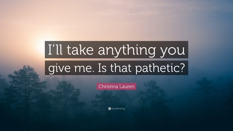 Christina Lauren Quote: “I’ll take anything you give me. Is that pathetic?”