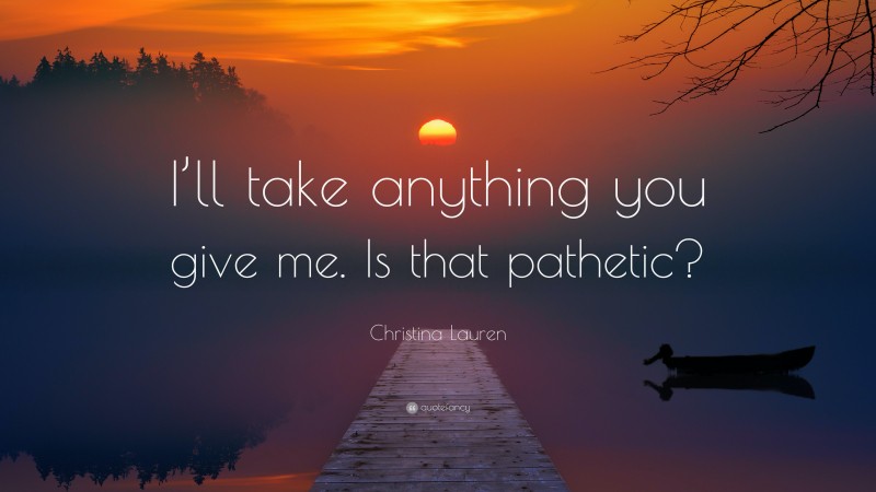 Christina Lauren Quote: “I’ll take anything you give me. Is that pathetic?”