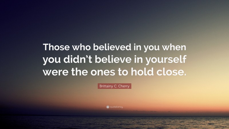 Brittainy C. Cherry Quote: “Those who believed in you when you didn’t believe in yourself were the ones to hold close.”