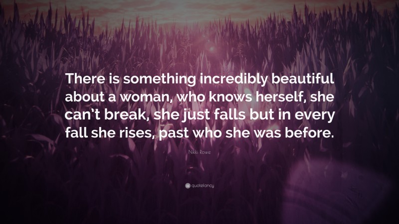 Nikki Rowe Quote: “There is something incredibly beautiful about a woman, who knows herself, she can’t break, she just falls but in every fall she rises, past who she was before.”
