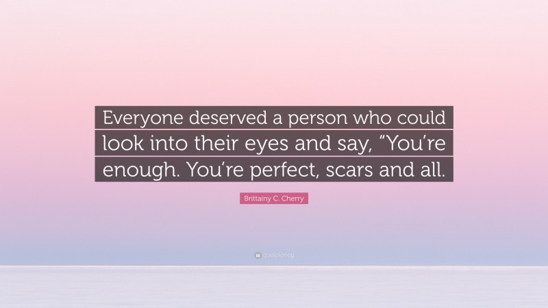 Brittainy C. Cherry Quote: “Everyone deserved a person who could look into their eyes and say, “You’re enough. You’re perfect, scars and all.”