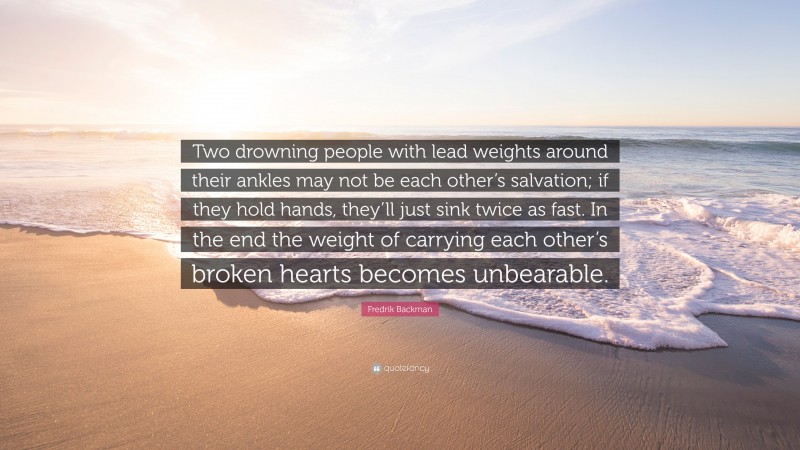 Fredrik Backman Quote: “Two drowning people with lead weights around their ankles may not be each other’s salvation; if they hold hands, they’ll just sink twice as fast. In the end the weight of carrying each other’s broken hearts becomes unbearable.”