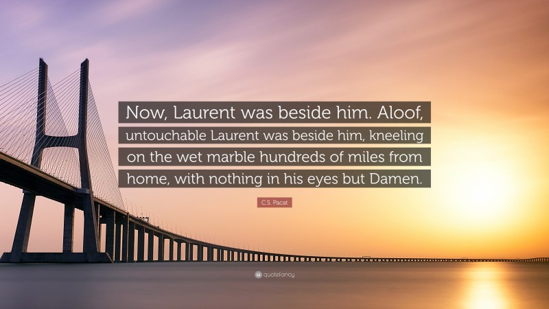 C.S. Pacat Quote: “Now, Laurent was beside him. Aloof, untouchable Laurent was beside him, kneeling on the wet marble hundreds of miles from home, with nothing in his eyes but Damen.”