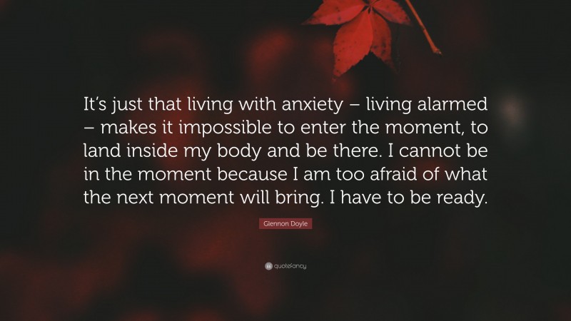 Glennon Doyle Quote: “It’s just that living with anxiety – living alarmed – makes it impossible to enter the moment, to land inside my body and be there. I cannot be in the moment because I am too afraid of what the next moment will bring. I have to be ready.”