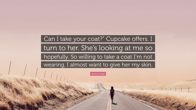 Mona Awad Quote: “Can I take your coat?” Cupcake offers. I turn to her. She’s looking at me so hopefully. So willing to take a coat I’m not wearing, I almost want to give her my skin.”