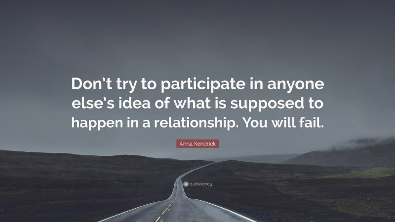 Anna Kendrick Quote: “Don’t try to participate in anyone else’s idea of what is supposed to happen in a relationship. You will fail.”