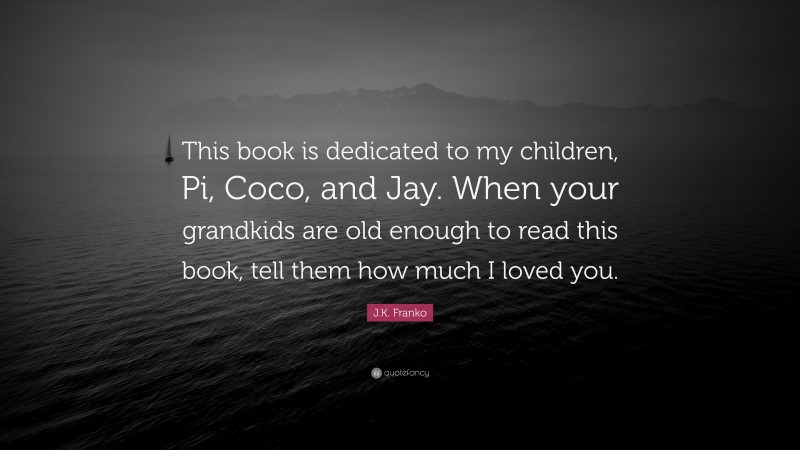 J.K. Franko Quote: “This book is dedicated to my children, Pi, Coco, and Jay. When your grandkids are old enough to read this book, tell them how much I loved you.”