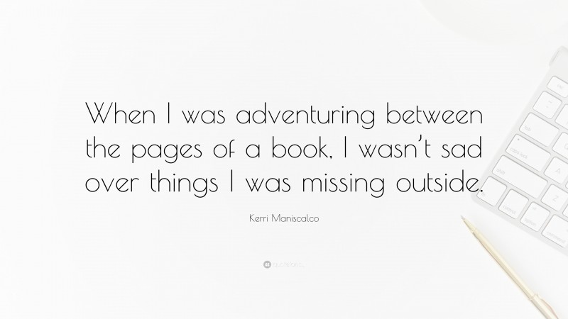 Kerri Maniscalco Quote: “When I was adventuring between the pages of a book, I wasn’t sad over things I was missing outside.”