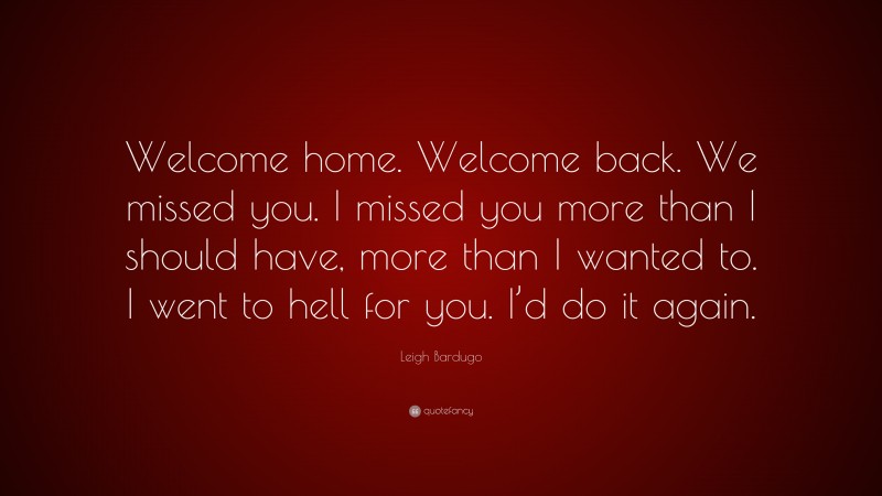 Leigh Bardugo Quote: “Welcome home. Welcome back. We missed you. I missed you more than I should have, more than I wanted to. I went to hell for you. I’d do it again.”