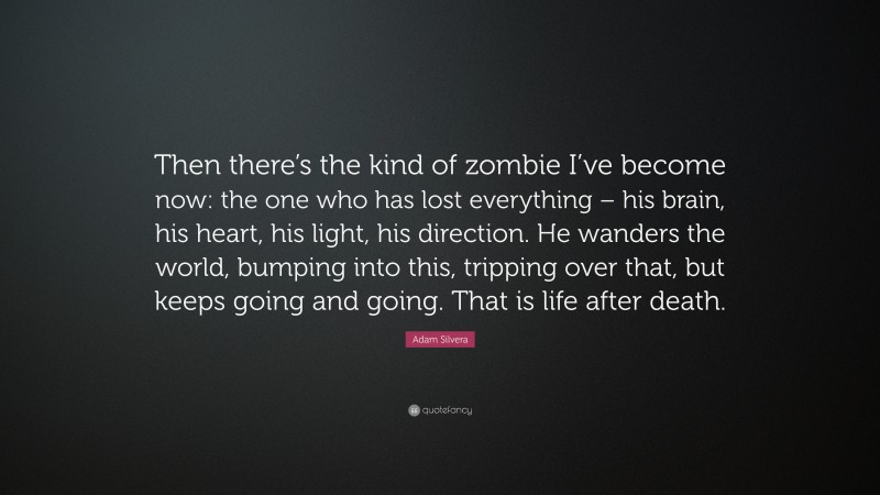Adam Silvera Quote: “Then there’s the kind of zombie I’ve become now: the one who has lost everything – his brain, his heart, his light, his direction. He wanders the world, bumping into this, tripping over that, but keeps going and going. That is life after death.”