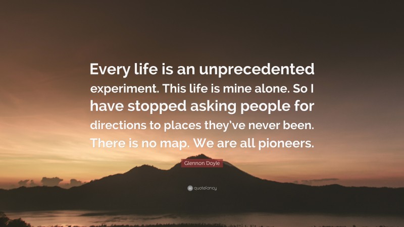 Glennon Doyle Quote: “Every life is an unprecedented experiment. This life is mine alone. So I have stopped asking people for directions to places they’ve never been. There is no map. We are all pioneers.”