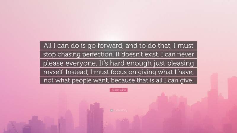 Helen Hoang Quote: “All I can do is go forward, and to do that, I must stop chasing perfection. It doesn’t exist. I can never please everyone. It’s hard enough just pleasing myself. Instead, I must focus on giving what I have, not what people want, because that is all I can give.”