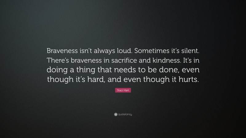 Staci Hart Quote: “Braveness isn’t always loud. Sometimes it’s silent. There’s braveness in sacrifice and kindness. It’s in doing a thing that needs to be done, even though it’s hard, and even though it hurts.”