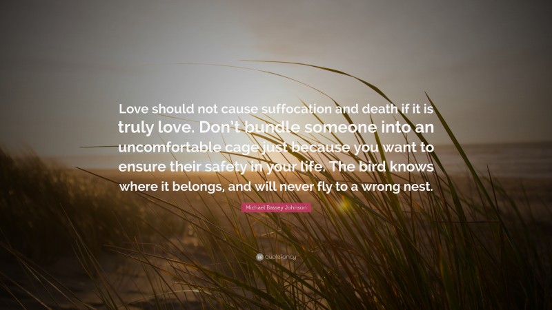 Michael Bassey Johnson Quote: “Love should not cause suffocation and death if it is truly love. Don’t bundle someone into an uncomfortable cage just because you want to ensure their safety in your life. The bird knows where it belongs, and will never fly to a wrong nest.”