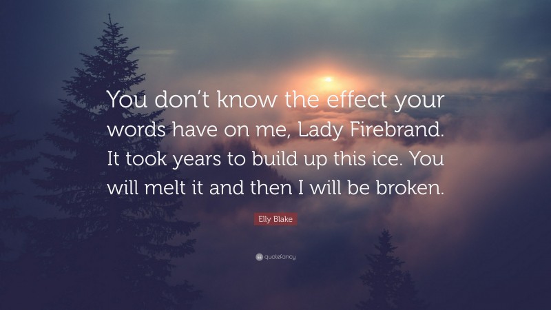 Elly Blake Quote: “You don’t know the effect your words have on me, Lady Firebrand. It took years to build up this ice. You will melt it and then I will be broken.”